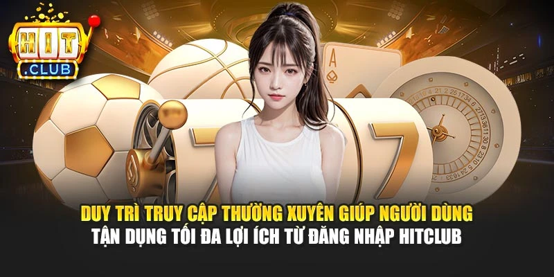 Duy trì truy cập thường xuyên giúp người dùng tận dụng tối đa lợi ích từ đăng nhập Hitclub